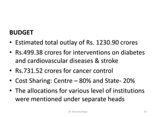 BUDGET
• Estimated total outlay of Rs. 1230.90 crores
• Rs.499.38 crores for interventions on diabetes
and cardiovascular diseases & stroke
• Rs.731.52 crores for cancer control
• Cost Sharing: Centre – 80% and State- 20%
• The allocations for various level of institutions
were mentioned under separate heads
26Dr. Shammy Rajan
 