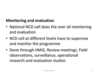 Monitoring and evaluation
• National NCD cell does the over all monitoring
and evaluation
• NCD cell at different levels have to supervise
and monitor the programme
• Done through HMIS, Review meetings, Field
observations, surveillance, operational
research and evaluation studies
27Dr. Shammy Rajan
 