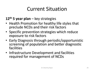 Current Situation
12th 5 year plan – key strategies
• Health Promotion for healthy life styles that
preclude NCDs and their risk factors
• Specific prevention strategies which reduce
exposure to risk factors
• Early Diagnosis through periodic/opportunistic
screening of population and better diagnostic
facilities
• Infrastructure Development and facilities
required for management of NCDs
29Dr. Shammy Rajan
 