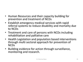 • Human Resources and their capacity building for
prevention and treatment of NCDs
• Establish emergency medical services with rapid
referral systems to reduce disability and mortality due
to NCDs
• Treatment and care of persons with NCDs including
rehabilitation and palliative care
• Health Legislation and population based interventions
through multi sectoral approach for prevention of
NCDs
• Building evidence for action through surveillance,
monitoring and research.
30Dr. Shammy Rajan
 