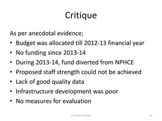 Critique
As per anecdotal evidence;
• Budget was allocated till 2012-13 financial year
• No funding since 2013-14
• During 2013-14, fund diverted from NPHCE
• Proposed staff strength could not be achieved
• Lack of good quality data
• Infrastructure development was poor
• No measures for evaluation
31Dr. Shammy Rajan
 