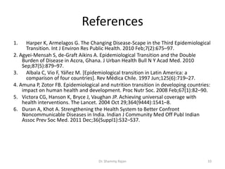 References
1. Harper K, Armelagos G. The Changing Disease-Scape in the Third Epidemiological
Transition. Int J Environ Res Public Health. 2010 Feb;7(2):675–97.
2. Agyei-Mensah S, de-Graft Aikins A. Epidemiological Transition and the Double
Burden of Disease in Accra, Ghana. J Urban Health Bull N Y Acad Med. 2010
Sep;87(5):879–97.
3. Albala C, Vio F, Yáñez M. [Epidemiological transition in Latin America: a
comparison of four countries]. Rev Médica Chile. 1997 Jun;125(6):719–27.
4. Amuna P, Zotor FB. Epidemiological and nutrition transition in developing countries:
impact on human health and development. Proc Nutr Soc. 2008 Feb;67(1):82–90.
5. Victora CG, Hanson K, Bryce J, Vaughan JP. Achieving universal coverage with
health interventions. The Lancet. 2004 Oct 29;364(9444):1541–8.
6. Duran A, Khot A. Strengthening the Health System to Better Confront
Noncommunicable Diseases in India. Indian J Community Med Off Publ Indian
Assoc Prev Soc Med. 2011 Dec;36(Suppl1):S32–S37.
33Dr. Shammy Rajan
 