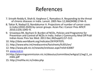 References
7. Srinath Reddy K, Shah B, Varghese C, Ramadoss A. Responding to the threat
of chronic diseases in India. Lancet. 2005 Nov 12;366(9498):1744–9.
8. Takiar R, Nadayil D, Nandakumar A. Projections of number of cancer cases
in India (2010-2020) by cancer groups. Asian Pac J Cancer Prev APJCP.
2010;11(4):1045–9.
9. Srivastava RK, Bachani D. Burden of NCDs, Policies and Programme for
Prevention and Control of NCDs in India. Indian J Community Med Off Publ
Indian Assoc Prev Soc Med. 2011 Dec;36(Suppl1):S7–S12.
10. http://data.worldbank.org/indicator/SP.POP.TOTL
11. http://www.who.int/mediacentre/factsheets/fs355/en/
12. http://www.pib.nic.in/newsite/erelease.aspx?relid=63087
13. www.ncd.in
14.http://planningcommission.nic.in/aboutus/committee/wrkgrp11/wg11_co
mble.pdf
15. http://mohfw.nic.in/index.php
34Dr. Shammy Rajan
 