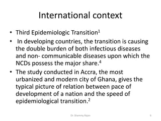 International context
• Third Epidemiologic Transition1
• In developing countries, the transition is causing
the double burden of both infectious diseases
and non- communicable diseases upon which the
NCDs possess the major share.4
• The study conducted in Accra, the most
urbanized and modern city of Ghana, gives the
typical picture of relation between pace of
development of a nation and the speed of
epidemiological transition.2
6Dr. Shammy Rajan
 