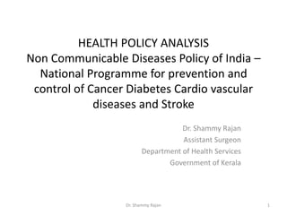 HEALTH POLICY ANALYSIS
Non Communicable Diseases Policy of India –
National Programme for prevention and
control of Cancer Diabetes Cardio vascular
diseases and Stroke
Dr. Shammy Rajan
Assistant Surgeon
Department of Health Services
Government of Kerala
1Dr. Shammy Rajan
 
