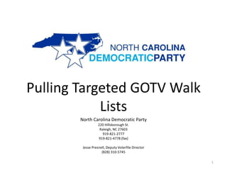 Pulling Targeted GOTV Walk
            Lists
        North Carolina Democratic Party
                   220 Hillsborough St.
                    Raleigh, NC 27603
                      919-821-2777
                   919-821-4778 (fax)

         Jesse Presnell, Deputy Voterfile Director
                     (828) 310-5745

                                                     1
 