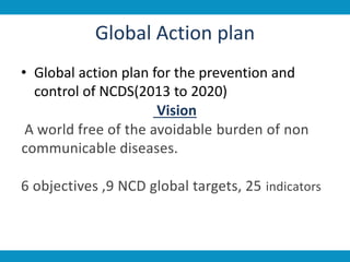 Global Action plan
• Global action plan for the prevention and
control of NCDS(2013 to 2020)
Vision
A world free of the avoidable burden of non
communicable diseases.
6 objectives ,9 NCD global targets, 25 indicators
 