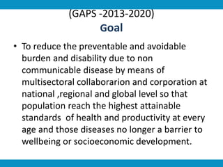 (GAPS -2013-2020)
Goal
• To reduce the preventable and avoidable
burden and disability due to non
communicable disease by means of
multisectoral collaborarion and corporation at
national ,regional and global level so that
population reach the highest attainable
standards of health and productivity at every
age and those diseases no longer a barrier to
wellbeing or socioeconomic development.
 
