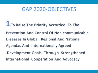GAP 2020-OBJECTIVES
1.To Raise The Priority Accorded To The
Prevention And Control Of Non communicable
Diseases In Global, Regional And National
Agendas And Internationally Agreed
Development Goals, Through Strengthened
International Cooperation And Advocacy.
 