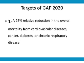 Targets of GAP 2020
• 1. A 25% relative reduction in the overall
mortality from cardiovascular diseases,
cancer, diabetes, or chronic respiratory
disease
 
