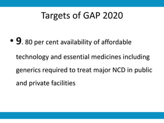 Targets of GAP 2020
• 9. 80 per cent availability of affordable
technology and essential medicines including
generics required to treat major NCD in public
and private facilities
 