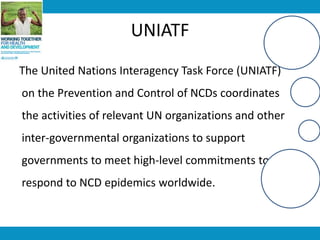 UNIATF
The United Nations Interagency Task Force (UNIATF)
on the Prevention and Control of NCDs coordinates
the activities of relevant UN organizations and other
inter-governmental organizations to support
governments to meet high-level commitments to
respond to NCD epidemics worldwide.
 