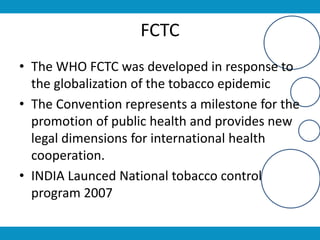 FCTC
• The WHO FCTC was developed in response to
the globalization of the tobacco epidemic
• The Convention represents a milestone for the
promotion of public health and provides new
legal dimensions for international health
cooperation.
• INDIA Launced National tobacco control
program 2007
 