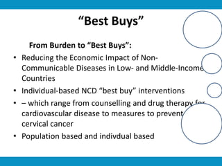 “Best Buys”
From Burden to “Best Buys”:
• Reducing the Economic Impact of Non-
Communicable Diseases in Low- and Middle-Income
Countries
• Individual-based NCD “best buy” interventions
• – which range from counselling and drug therapy for
cardiovascular disease to measures to prevent
cervical cancer
• Population based and indivdual based
 