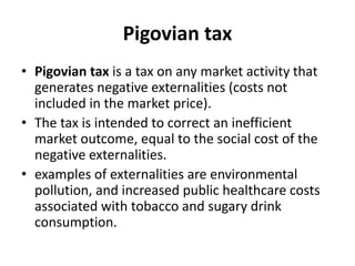 Pigovian tax
• Pigovian tax is a tax on any market activity that
generates negative externalities (costs not
included in the market price).
• The tax is intended to correct an inefficient
market outcome, equal to the social cost of the
negative externalities.
• examples of externalities are environmental
pollution, and increased public healthcare costs
associated with tobacco and sugary drink
consumption.
 