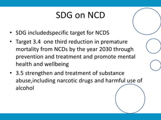 SDG on NCD
• SDG includedspecific target for NCDS
• Target 3.4 one third reduction in premature
mortality from NCDs by the year 2030 through
prevention and treatment and promote mental
health and wellbeing
• 3.5 strengthen and treatment of substance
abuse,including narcotic drugs and harmful use of
alcohol
 