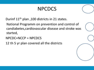 NPCDCS
Durinf 11th plan ,100 districts in 21 states.
National Programm on prevention and control of
candiabetes,cardiovascular disease and stroke was
started,
NPCDC+NCCP = NPCDCS
12 th 5 yr plan covered all the districts
 
