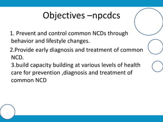 Objectives –npcdcs
1. Prevent and control common NCDs through
behavior and lifestyle changes.
2.Provide early diagnosis and treatment of common
NCD.
3.build capacity building at various levels of health
care for prevention ,diagnosis and treatment of
common NCD
 