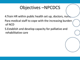 Objectives –NPCDCS
4.Train HR within public health set up, doctors, nurses
Para medical staff to cope with the increasing burden
of NCD
5.Establish and develop capacity for palliative and
rehabilitative care
 