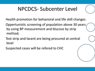 NPCDCS- Subcenter Level
Health promotion for behavioral and life skill changes
Oppertunistic screening of population above 30 years
by using BP measurement and blucose by strip
method;
Test strip and lacent are being procured at central
level
Suspected cases will be refered to CHC
 