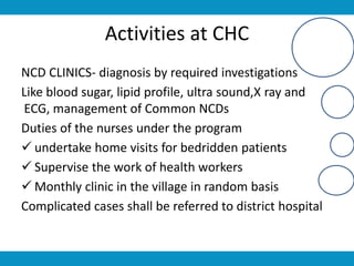 Activities at CHC
NCD CLINICS- diagnosis by required investigations
Like blood sugar, lipid profile, ultra sound,X ray and
ECG, management of Common NCDs
Duties of the nurses under the program
 undertake home visits for bedridden patients
 Supervise the work of health workers
 Monthly clinic in the village in random basis
Complicated cases shall be referred to district hospital
 