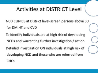 Activities at DISTRICT Level
NCD CLINICS at District level-screen persons above 30
for DM,HT and CVD
To Identify Individuals are at high risk of developing
NCDs and warranting further investigation / action
Detailed investigation ON individuals at high risk of
developing NCD and those who are referred from
CHCs
 