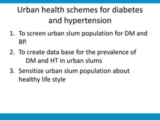 Urban health schemes for diabetes
and hypertension
1. To screen urban slum population for DM and
BP.
2. To create data base for the prevalence of
DM and HT in urban slums
3. Sensitize urban slum population about
healthy life style
 