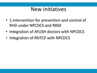 New initiatives
• 1.intervention for prevention and control of
RHD under NPCDCS and RBSK
• Integration of AYUSH doctors with NPCDCS
• Integration of RNTCP with NPCDCS
 