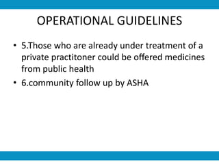 OPERATIONAL GUIDELINES
• 5.Those who are already under treatment of a
private practitoner could be offered medicines
from public health
• 6.community follow up by ASHA
 
