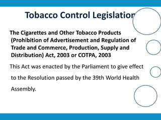 Tobacco Control Legislation
The Cigarettes and Other Tobacco Products
(Prohibition of Advertisement and Regulation of
Trade and Commerce, Production, Supply and
Distribution) Act, 2003 or COTPA, 2003
This Act was enacted by the Parliament to give effect
to the Resolution passed by the 39th World Health
Assembly.
 