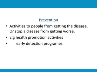 Prevention
• Activities to people from getting the disease.
Or stop a disease from getting worse.
• E.g health promotion activities
• early detection programes
 