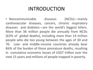 INTRODUCTION
• Noncommunicable diseases (NCDs)—mainly
cardiovascular diseases, cancers, chronic respiratory
diseases and diabetes—are the world’s biggest killers.
More than 36 million people die annually from NCDs
(63% of global deaths), including more than 14 million
people who die too young between the ages of 30 and
70. Low- and middle-income countries already bear
86% of the burden of these premature deaths, resulting
in cumulative economic losses of US$7 trillion over the
next 15 years and millions of people trapped in poverty.
 