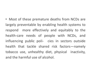 • Most of these premature deaths from NCDs are
largely preventable by enabling health systems to
respond more effectively and equitably to the
health-care needs of people with NCDs, and
influencing public poli- cies in sectors outside
health that tackle shared risk factors—namely
tobacco use, unhealthy diet, physical inactivity,
and the harmful use of alcohol.
 