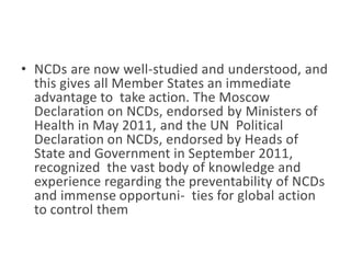 • NCDs are now well-studied and understood, and
this gives all Member States an immediate
advantage to take action. The Moscow
Declaration on NCDs, endorsed by Ministers of
Health in May 2011, and the UN Political
Declaration on NCDs, endorsed by Heads of
State and Government in September 2011,
recognized the vast body of knowledge and
experience regarding the preventability of NCDs
and immense opportuni- ties for global action
to control them
 