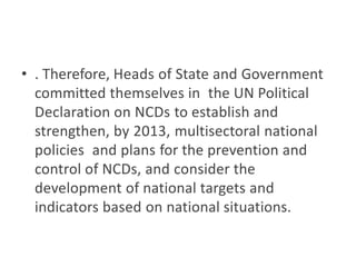 • . Therefore, Heads of State and Government
committed themselves in the UN Political
Declaration on NCDs to establish and
strengthen, by 2013, multisectoral national
policies and plans for the prevention and
control of NCDs, and consider the
development of national targets and
indicators based on national situations.
 