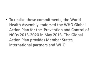 • To realize these commitments, the World
Health Assembly endorsed the WHO Global
Action Plan for the Prevention and Control of
NCDs 2013-2020 in May 2013. The Global
Action Plan provides Member States,
international partners and WHO
 