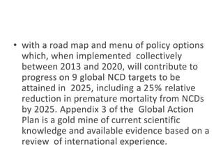 • with a road map and menu of policy options
which, when implemented collectively
between 2013 and 2020, will contribute to
progress on 9 global NCD targets to be
attained in 2025, including a 25% relative
reduction in premature mortality from NCDs
by 2025. Appendix 3 of the Global Action
Plan is a gold mine of current scientific
knowledge and available evidence based on a
review of international experience.
 