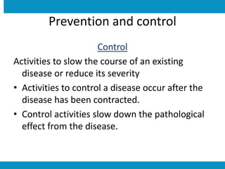 Prevention and control
Control
Activities to slow the course of an existing
disease or reduce its severity
• Activities to control a disease occur after the
disease has been contracted.
• Control activities slow down the pathological
effect from the disease.
 