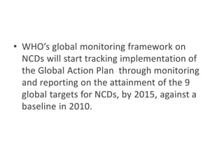 • WHO’s global monitoring framework on
NCDs will start tracking implementation of
the Global Action Plan through monitoring
and reporting on the attainment of the 9
global targets for NCDs, by 2015, against a
baseline in 2010.
 