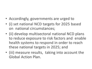 • Accordingly, governments are urged to
• (i) set national NCD targets for 2025 based
on national circumstances;
• (ii) develop multisectoral national NCD plans
to reduce exposure to risk factors and enable
health systems to respond in order to reach
these national targets in 2025; and
• (iii) measure results, taking into account the
Global Action Plan.
 