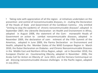 • Taking note with appreciation of all the region- al initiatives undertaken on the
prevention and control of noncommunicable diseases, in- cluding the Declaration
of the Heads of State and Government of the Caribbean Commu- nity entitled
“Uniting to stop the epidemic of chronic noncommunicable diseases”, adopted in
September 2007, the Libreville Declaration on Health and Environment in Africa,
adopted in August 2008, the statement of the Com- monwealth Heads of
Government on action to combat noncommunicable diseases, adopted in
November 2009, the declaration of com- mitment of the Fifth Summit of the
Americas, adopted in June 2009, the Parma Declaration on Environment and
Health, adopted by the Member States of the WHO European Region in March
2010, the Dubai Declaration on Diabetes and Chronic Noncommunicable Diseases
in the Middle East and Northern Africa Region, adopt- ed in December 2010, the
European Charter on Counteracting Obesity, adopted in November 2006, the
Aruba Call for Action on Obesity of June 2011, and the Honiara Communiqué on
ad- dressing noncommunicable disease challenges in the Pacific region, adopted
in July 2011;
 