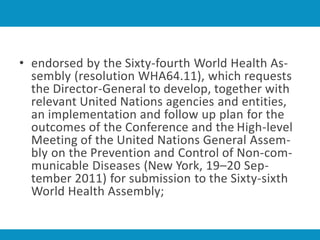 • endorsed by the Sixty-fourth World Health As-
sembly (resolution WHA64.11), which requests
the Director-General to develop, together with
relevant United Nations agencies and entities,
an implementation and follow up plan for the
outcomes of the Conference and the High-level
Meeting of the United Nations General Assem-
bly on the Prevention and Control of Non-com-
municable Diseases (New York, 19–20 Sep-
tember 2011) for submission to the Sixty-sixth
World Health Assembly;
 