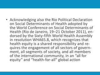 • Acknowledging also the Rio Political Declaration
on Social Determinants of Health adopted by
the World Conference on Social Determinants of
Health (Rio de Janeiro, 19–21 October 2011), en-
dorsed by the Sixty-fifth World Health Assembly
in resolution WHA65.8, which recognizes that
health equity is a shared responsibility and re-
quires the engagement of all sectors of govern-
ment, all segments of society, and all members
of the international community, in an “all for
equity” and “health-for-all” global action
 