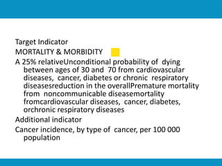 Target Indicator
MORTALITY & MORBIDITY
A 25% relativeUnconditional probability of dying
between ages of 30 and 70 from cardiovascular
diseases, cancer, diabetes or chronic respiratory
diseasesreduction in the overallPremature mortality
from noncommunicable diseasemortality
fromcardiovascular diseases, cancer, diabetes,
orchronic respiratory diseases
Additional indicator
Cancer incidence, by type of cancer, per 100 000
population
 