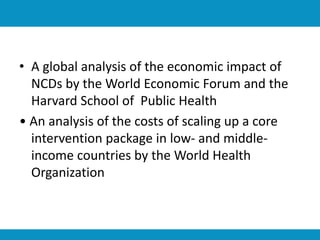 • A global analysis of the economic impact of
NCDs by the World Economic Forum and the
Harvard School of Public Health
• An analysis of the costs of scaling up a core
intervention package in low- and middle-
income countries by the World Health
Organization
 
