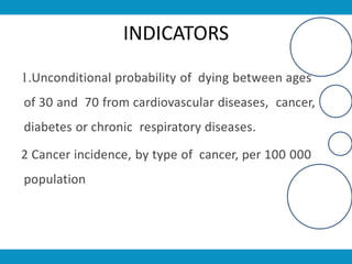 INDICATORS
1.Unconditional probability of dying between ages
of 30 and 70 from cardiovascular diseases, cancer,
diabetes or chronic respiratory diseases.
2 Cancer incidence, by type of cancer, per 100 000
population
 