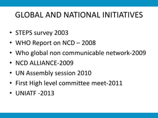 GLOBAL AND NATIONAL INITIATIVES
• STEPS survey 2003
• WHO Report on NCD – 2008
• Who global non communicable network-2009
• NCD ALLIANCE-2009
• UN Assembly session 2010
• First High level committee meet-2011
• UNIATF -2013
 