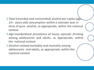 3.Total (recorded and unrecorded) alcohol per capita (aged
15+ years old) consumption within a calendar year in
litres of pure alcohol, as appropriate, within the national
context
4.Age-standardized prevalence of heavy episodic drinking
among adolescents and adults, as appropriate, within
the national context
5.Alcohol-related morbidity and mortality among
adolescents and adults, as appropriate, within the
national context
 