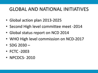 GLOBAL AND NATIONAL INITIATIVES
• Global action plan 2013-2025
• Second High level committee meet -2014
• Global status report on NCD 2014
• WHO High level commission on NCD-2017
• SDG 2030 –
• FCTC -2003
• NPCDCS- 2010
 