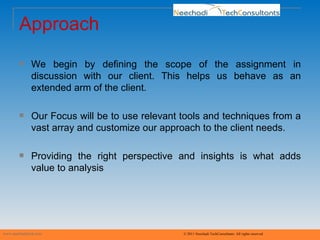 Approach We begin by defining the scope of the assignment in discussion with our client. This helps us behave as an extended arm of the client. Our Focus will be to use relevant tools and techniques from a vast array and customize our approach to the client needs. Providing the right perspective and insights is what adds value to analysis www.neechaditech.com   © 2011 Neechadi TechConsultants. All rights reserved 
